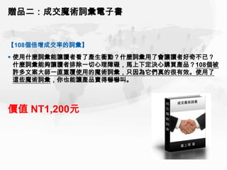 贈品二：成交魔術詞彙電子書


【108個倍增成交率的詞彙】
 使用什麼詞彙能讓讀者看了產生衝動？什麼詞彙用了會讓讀者好奇不已？
  什麼詞彙能夠讓讀者排除一切心理障礙，馬上下定決心購買產品？108個被
  許多文案大師一直重覆使用的魔術詞彙，只因為它們真的很有效。使用了
  這些魔術詞彙，你也能讓產品賣得嚇嚇叫。



價值 NT1,200元
 