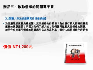 贈品三：啟動情感的開關電子書


【12個讓人無法抗拒購買的情感按紐】
 為什麼超級業務員總能讓人無法拒絕他的銷售？為什麼行銷大師總能賣出
  超貴的資訊產品？只因為他們了解人性，他們懂得啟動人性情感的開關。
  如果你也能擅用情感的開關應用在文案寫作上，很少人能夠拒絕你的銷售




價值 NT1,200元
 
