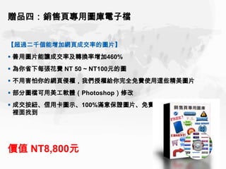 贈品四：銷售頁專用圖庫電子檔


【超過二千個能增加網頁成交率的圖片】
 善用圖片能讓成交率及轉換率增加460%
 為你省下每張花費 NT 50 ~ NT100元的圖
 不用害怕你的網頁侵權，我們授權給你完全免費使用這些精美圖片
 部分圖檔可用美工軟體（Photoshop）修改
 成交按紐、信用卡圖示、100%滿意保證圖片、免費贈品圖示...，你都能在
  裡面找到




價值 NT8,800元
 