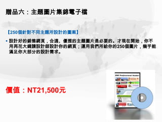贈品六：主題圖片集錦電子檔


【250個針對不同主題所設計的圖案】
 設計好的銷售網頁，合適、優雅的主題圖片是必要的。才現在開始，你不
  用再花大錢請設計師設計你的網頁；運用我們所給你的250個圖片，幾乎能
  滿足你大部分的設計需求。




價值：NT21,500元
 