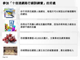 參加「十倍速網路行銷訓練營」的好處

            你不用再花錢請人做網站，每個月可以架設出好幾個獲利
            的網站



            你再也不用擔心網站流量的問題，因為你將有能力創造出
            源源不絕的流量




            你將獲得價值 45,000元圖片、文案素材及網頁模版




            你將開始在網路上建立自己的被動資產，產生被動收入

Page  66
 