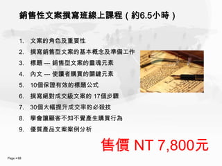 銷售性文案撰寫班線上課程（約6.5小時）

       1. 文案的角色及重要性
       2. 撰寫銷售型文案的基本概念及準備工作
       3. 標題 --- 銷售型文案的靈魂元素
       4. 內文 --- 使讀者購買的關鍵元素
       5. 10個保證有效的標題公式
       6. 撰寫絕對成交級文案的 17個步驟
       7. 30個大幅提升成交率的必殺技
       8. 學會讓顧客不知不覺產生購買行為
       9. 優質產品文案案例分析


                         售價 NT 7,800元
Page  68
 