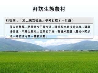 拜訪生態農村 　 保安宮祭拜 ->悠閒散步 田間步道 -> 陳協和米廠技術分享 -> 磚窯場回憶 -> 禾鴨生態池大自然的手法 -> 有機米產區 -> 農村休閒步道 -> 拜訪 清河堂-> 體驗活動。 行程四：「池上萬安社區」參考行程（一日遊） 