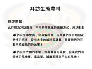 拜訪生態農村   旅遊需知： 此行程為拜訪遊程，不同於商業化的旅遊方式，所以…… 我們沒有導覽員，沒有解說員，但是我們有在地朋友熱情的招呼，沒有太多的解說與導覽，需要您們的互動來挖掘他們的故事！ 我們沒有大廚的手藝，沒有豐盛的美食，但是我們有道地的風味餐、家常菜。誠摯邀請您用心來品味！  