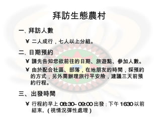 拜訪生態農村   一 、 拜訪人數 二人成行，七人以上分組。 二 、 日期預約 請先告知您欲前往的日期、旅遊點、參加人數。 由於配合社區、部落，在地朋友的時間，採預約  的方式，另外需辦理旅行平安險，建議三天前預  約行程。 三 、出發時間 行程約早上 08:30~09:00 出發 ； 下午 1630 以前結束 。 ( 視情況彈性處理 ) 