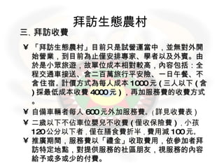 拜訪生態農村   三 、 拜訪收費 「拜訪生態農村」目前只是試營運當中，並無對外開始營業，到目前為止僅安排專家、學者以及外賓。由於是小眾旅遊，故單位成本相對較高，內容包括：全程交通車接送、含二百萬旅行平安險、一日午餐、 不含住宿 。 計價方式為每人成本 1000 元 ( 三人以下 ( 含 ) 採最低成本收費 4000 元 ) ，再加服務費的收費方式。 自備車輛者每人 600 元外加服務費 。 ( 詳見收費表 ) 二歲以下不佔車位嬰兒不收費 ( 僅收保險費 ) ， 小孩 120 公分以下者 ， 僅在膳食費折半 ， 費用減 100 元 。   推廣期間，服務費以「禮金」收取費用，依參加者拜訪特定地點，對提供服務的社區朋友，視服務的內容給予或多或少的付費。 