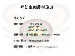 拜訪生態農村旅遊   預約方式 電話預約  ：  089-356034 、 089-352751 、 089-318855# 6006 　 服務時間：週一至週五　 08:30am-17:00pm E-mail 預約： [email_address] 網頁預約  ：建構中  http://www.nttugreen.url.tw/ 
