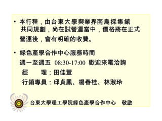 本行程，由 台東大學 與業界 南島採集館 共同規劃，尚在試營運當中，價格將在正式 營運後，會有明確的收費。 綠色產學合作中心服務時間 週一至週五  08:30-17:00  歡迎來電洽詢 經　　理：田佳萱 行銷專員：邱貞鳳、楊春桂、林淑玲 台東大學理工學院綠色產學合作中心　敬啟 