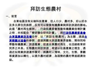 拜訪生態農村   一、前言 　　　 台東地區沒有尖端科技產業，但人口少、農村多、好山好水及多元原住民族群，反而可以發展有機農業與拜訪旅遊的勝地。此值「農村再生條例」，行政院農委會推動有機農業倍增計畫之時，本校配合「學研聯合研究計畫」，與 行政院農業委員會台東區農業改良場 合作，以「 拜訪生態農村 」為主題，透過 台東縣觀光協會 的參與，直接與觀光旅遊產業界接軌，期待同時帶動有機農業、旅遊產業，促進台東農村再生，也活絡教育研究界之本身。生態農村拜訪旅遊，希望以社區產業之理念，透過近似商業旅遊運作模式，將農村人情味、文化、生態、景觀等資源加以轉化，以提升農村經濟，為弱勢的農村帶進經濟效益。 