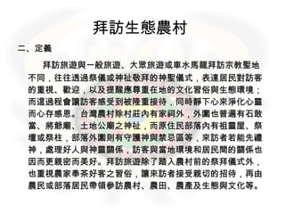 二、定義 　　 拜訪旅遊與一般旅遊、大眾旅遊或車水馬龍拜訪宗教聖地不同，往往透過祭儀或神祉敬拜的神聖儀式，表達居民對訪客的重視、歡迎，以及提醒應尊重在地的文化習俗與生態環境；而這過程會讓訪客感受到被隆重接待，同時靜下心來淨化心靈而心存感恩。台灣農村除村莊內有家祠外，外圍也普遍有石敢當、將爺廟、土地公廟之神祉，而原住民部落內有祖靈屋、祭壇或祭柱，部落外圍則有守護神與禁忌區等，來訪者若能先禮神，處理好人與神靈關係，訪客與當地環境和居民間的關係也因而更親密而美好。拜訪旅遊除了踏入農村前的祭拜儀式外，也重視農家奉茶好客之習俗，讓來訪者接受親切的招待，再由農民或部落居民帶領參訪農村、農田、農產及生態與文化等。 拜訪生態農村   