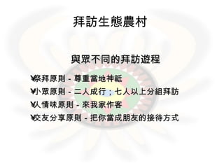 拜訪生態農村   與眾不同的拜訪遊程 祭拜原則－尊重當地神祗 小眾原則－二人成行；七人以上分組拜訪 人情味原則－來我家作客 交友分享原則－把你當成朋友的接待方式 