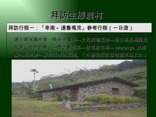 拜訪生態農村   　 達瓦娜家園作客 ->祭告守護神->文化廣場巡禮->達魯瑪克橋歷史故事（百步蛇橋）->懷念舊部落->發電廠吊橋-> Moronga  桑樹溪心靈洗禮->舊部落遺祉巡禮。（本遊程採四輪傳動車輛上山） 拜訪行程一：「卑南 - 達魯瑪克」參考行程（一日遊） 