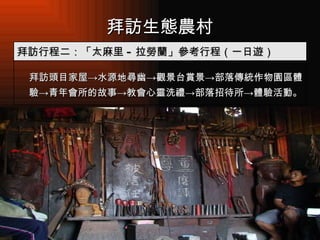 拜訪生態農村 　  拜訪頭目家屋 -> 水源地尋幽 -> 觀景台賞景 -> 部落傳統作物園區體驗 -> 青年會所的故事 -> 教會心靈洗禮 -> 部落招待所 -> 體驗活動。 拜訪行程二：「太麻里 - 拉勞蘭」參考行程（一日遊） 