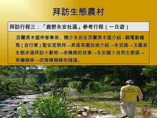 拜訪生態農村 　  芬蘭原木屋 作客奉茶、簡介永安及芬蘭原木屋介紹 - 騎電動鐵馬 ( 自行車 ) 聖安宮祭拜->昇昌茶園技術介紹->永安路->玉龍泉生態步道拜訪小動物-> 老楓樹的故事 ->永安國小自然生態區-> 有機咖啡 -> 武陵樟樹綠色隧道。 拜訪行程三：「鹿野永安社區」參考行程（一日遊） 