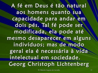 A fé em Deus é tão natural aos homens quanto sua capacidade para andar em dois pés. Tal fé pode ser modificada, ela pode até mesmo desaparecer em alguns indivíduos; mas de modo geral ela é necessária à vida intelectual em sociedade. Georg Christoph Lichtenberg 