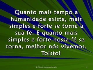 Quanto mais tempo a humanidade existe, mais simples e forte se torna a sua fé. E quanto mais simples e forte nossa fé se torna, melhor nós vivemos. Tolstoi 