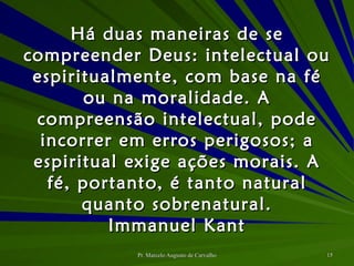 Há duas maneiras de se compreender Deus: intelectual ou espiritualmente, com base na fé ou na moralidade. A compreensão intelectual, pode incorrer em erros perigosos; a espiritual exige ações morais. A fé, portanto, é tanto natural quanto sobrenatural. Immanuel Kant 