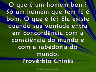 O que é um homem bom? Só um homem que tem fé é bom. O que é fé? Ela existe quando sua vontade entra em concordância com a consciência do mundo e com a sabedoria do mundo. Provérbio Chinês 