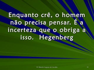 Enquanto crê, o homem não precisa pensar. É a incerteza que o obriga a isso. Hegenberg 