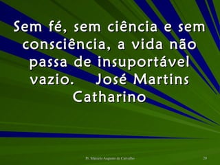 Sem fé, sem ciência e sem consciência, a vida não passa de insuportável vazio. José Martins Catharino 