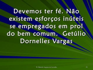 Devemos ter fé. Não existem esforços inúteis se empregados em prol do bem comum. Getúlio Dornelles Vargas 