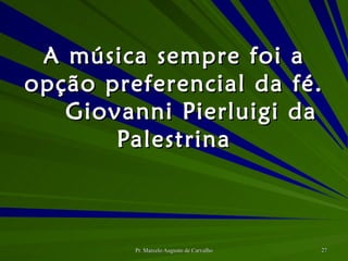A música sempre foi a opção preferencial da fé. Giovanni Pierluigi da Palestrina 