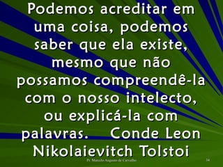 Podemos acreditar em uma coisa, podemos saber que ela existe, mesmo que não possamos compreendê-la com o nosso intelecto, ou explicá-la com palavras. Conde Leon Nikolaievitch Tolstoi 