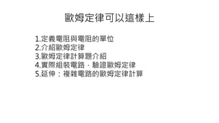 歐姆定律可以這樣上
1.定義電阻與電阻的單位
2.介紹歐姆定律
3.歐姆定律計算題介紹
4.實際組裝電路，驗證歐姆定律
5.延伸：複雜電路的歐姆定律計算
 