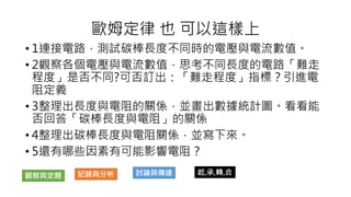 • 1連接電路，測試碳棒長度不同時的電壓與電流數值。
• 2觀察各個電壓與電流數值，思考不同長度的電路「難走
程度」是否不同?可否訂出：「難走程度」指標？引進電
阻定義
• 3整理出長度與電阻的關係，並畫出數據統計圖。看看能
否回答「碳棒長度與電阻」的關係
• 4整理出碳棒長度與電阻關係，並寫下來。
• 5還有哪些因素有可能影響電阻？
歐姆定律 也 可以這樣上
觀察與定題 記錄與分析 討論與傳達 起,承,轉,合
 