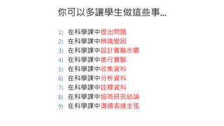 你可以多讓學生做這些事...
1) 在科學課中提出問題
2) 在科學課中辨識變因
3) 在科學課中設計實驗步驟
4) 在科學課中進行實驗
5) 在科學課中收集資料
6) 在科學課中分析資料
7) 在科學課中詮釋資料
8) 在科學課中協商研究結論
9) 在科學課中溝通表達主張
 