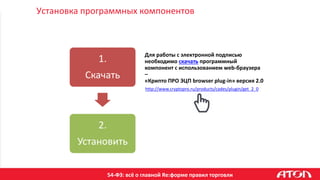 54-ФЗ: всё о главной Re:форме правил торговли
Установка программных компонентов
Для работы с электронной подписью
необходимо скачать программный
компонент с использованием web-браузера
–
«Крипто ПРО ЭЦП browser plug-in» версия 2.0
1.
Скачать
2.
Установить
http://www.cryptopro.ru/products/cades/plugin/get_2_0
 