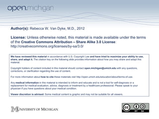 Author(s): Rebecca W. Van Dyke, M.D., 2012

License: Unless otherwise noted, this material is made available under the terms
of the Creative Commons Attribution – Share Alike 3.0 License:
http://creativecommons.org/licenses/by-sa/3.0/

We have reviewed this material in accordance with U.S. Copyright Law and have tried to maximize your ability to use,
share, and adapt it. The citation key on the following slide provides information about how you may share and adapt this
material.

Copyright holders of content included in this material should contact open.michigan@umich.edu with any questions,
corrections, or clarification regarding the use of content.

For more information about how to cite these materials visit http://open.umich.edu/education/about/terms-of-use.

Any medical information in this material is intended to inform and educate and is not a tool for self-diagnosis or a
replacement for medical evaluation, advice, diagnosis or treatment by a healthcare professional. Please speak to your
physician if you have questions about your medical condition.

Viewer discretion is advised: Some medical content is graphic and may not be suitable for all viewers.
 