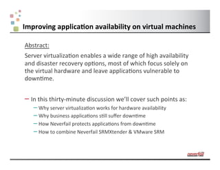 Improving	
  applica.on	
  availability	
  on	
  virtual	
  machines	
  

    Abstract:	
  
    Server	
  virtualiza1on	
  enables	
  a	
  wide	
  range	
  of	
  high	
  availability	
  
    and	
  disaster	
  recovery	
  op1ons,	
  most	
  of	
  which	
  focus	
  solely	
  on	
  
    the	
  virtual	
  hardware	
  and	
  leave	
  applica1ons	
  vulnerable	
  to	
  
    down1me.	
  	
  


    –  In	
  this	
  thirty-­‐minute	
  discussion	
  we’ll	
  cover	
  such	
  points	
  as:	
  
         –  Why	
  server	
  virtualiza1on	
  works	
  for	
  hardware	
  availability	
  
         –  Why	
  business	
  applica1ons	
  s1ll	
  suﬀer	
  down1me	
  
         –  How	
  Neverfail	
  protects	
  applica1ons	
  from	
  down1me	
  
         –  How	
  to	
  combine	
  Neverfail	
  SRMXtender	
  &	
  VMware	
  SRM	
  	
  


1
 
