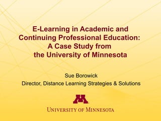 E-Learning in Academic and
Continuing Professional Education:
        A Case Study from
   the University of Minnesota

                   Sue Borowick
Director, Distance Learning Strategies & Solutions
 