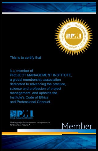 Member
PROJECT
MANAGEMENTINSTITU
TE
·CORPORATESEA
L
·PENNSYLVANIA
· 1969 ·
This is to certify that
is a member of
PROJECT MANAGEMENT INSTITUTE,
a global membership association
dedicated to advancing the practice,
science and profession of project
management, and upholds the
Institute’s Code of Ethics
and Professional Conduct.
Making project management indispensable
for business results.®
Michael Kirolos
 