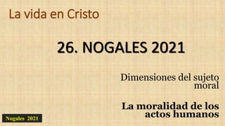 La vida en Cristo
Dimensiones del sujeto
moral
La moralidad de los
actos humanos
26. NOGALES 2021
Nogales 2021
 