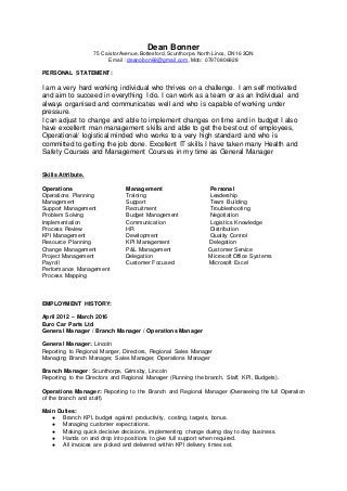 Dean Bonner
75 Caistor Avenue, Bottesford, Scunthorpe, North Lincs, DN16 3QN
Email : deanobon69@gmail.com, Mob: 07970806828
PERSONAL STATEMENT:
I am a very hard working individual who thrives on a challenge. I am self motivated
and aim to succeed in everything I do. I can work as a team or as an Individual and
always organised and communicates well and who is capable of working under
pressure.
I can adjust to change and able to implement changes on time and in budget I also
have excellent man management skills and able to get the best out of employees,
Operational/ logistical minded who works to a very high standard and who is
committed to getting the job done. Excellent IT skills I have taken many Health and
Safety Courses and Management Courses in my time as General Manager
Skills Attribute.
Operations Management Personal
Operations Planning Training Leadership
Management Support Team Building
Support Management Recruitment Troubleshooting
Problem Solving Budget Management Negotiation
Implementation Communication Logistics Knowledge
Process Review HR Distribution
KPI Management Development Quality Control
Resource Planning KPI Management Delegation
Change Management P&L Management Customer Service
Project Management Delegation Microsoft Office Systems
Payroll Customer Focused Microsoft Excel
Performance Management
Process Mapping
EMPLOYMENT HISTORY:
April 2012 – March 2016
Euro Car Parts Ltd
General Manager / Branch Manager / Operations Manager
General Manager: Lincoln
Reporting to Regional Manger, Directors, Regional Sales Manager
Managing Branch Manager, Sales Manager, Operations Manager
Branch Manager: Scunthorpe, Grimsby, Lincoln
Reporting to the Directors and Regional Manager (Running the branch, Staff, KPI, Budgets).
Operations Manager: Reporting to the Branch and Regional Manager (Overseeing the full Operation
of the branch and staff).
Main Duties:
● Branch KPI, budget against productivity, costing, targets, bonus.
● Managing customer expectations.
● Making quick decisive decisions, implementing change during day to day business.
● Hands on and drop into positions to give full support when required.
● All invoices are picked and delivered within KPI delivery times set.
 