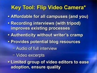 Key Tool: Flip Video Camera*
• Affordable for all campuses (and you)
• Recording interviews (with tripod)
 improves existing processes
• Authenticity without writer’s cramp
• Provides potential blog resources
  − Audio of full interview
  − Video excerpts
• Limited group of video editors to ease
 adoption, ensure quality
 