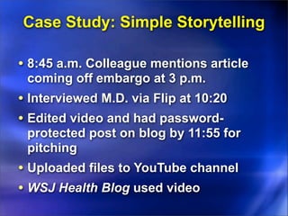 Case Study: Simple Storytelling

• 8:45 a.m. Colleague mentions article
 coming off embargo at 3 p.m.
• Interviewed M.D. via Flip at 10:20
• Edited video and had password-
 protected post on blog by 11:55 for
 pitching
• Uploaded files to YouTube channel
• WSJ Health Blog used video
 