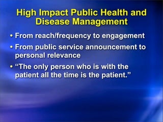 High Impact Public Health and
     Disease Management
• From reach/frequency to engagement
• From public service announcement to
 personal relevance
• “The only person who is with the
 patient all the time is the patient.”
 