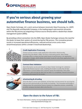 If you’re serious about growing your
automotive finance business, we should talk.
Open Dealer Exchange, LLC, a joint venture between Automatic Data Processing, Inc. (ADP)
and The Reynolds and Reynolds Company, is the leading expert and essential connector
within the F&I process by integrating a finance source directly within a dealership’s dealer
management system (DMS).

By providing a direct connection into the DMS, Open Dealer Exchange removes the need for
the dealer to leave their system-of-record during the F&I process. This innovative process
results in increased operational efficiencies, reduced contract errors and a more
streamlined process within a lender’s franchised dealerships.


                      Credit Application Processing
                      Finance sources receive credit application information electronically,
                      directly from the dealer’s DMS, not from a third party portal. Open Dealer
                      Exchange offers a unique pricing model based on performance, not application
                      transaction charges, which allows the lender to pay for only those applications that
                      result in a contract.


                      Contract Data Validation
                      Deal information can be sent directly to Open Dealer Exchange for validation
                      against the finance source’s rules, enabling the lender to verify that all deal
                      information is correct before the customer leaves the dealership. Since data
                      validation is done during the deal and not after it is completed, manual corrections
                      are nearly eliminated for the lender.


                      eContracting & eFunding
                      Once the deal is correct and validated, all final data and documents for securing the
                      loan are sent electronically to the lender for booking. This innovative technology is
                      helping move the automotive finance industry to a paperless process, something
                      no other company has been able to do thus far.




                       Open the doors to the future of F&I.
              For more information, email us at inquiries@opendealerexchange.com or visit
                                    www.OpenDealerExchange.com.



                      © 2011 Open Dealer Exchange, LLC. 5607 New King Drive, Troy, MI 48098.
 