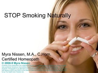 STOP Smoking Naturally Myra Nissen, M.A., C.Hom. Certified Homeopath © 2008-9 Myra Nissen Contents of this presentation are suggestions and are not to take the place of medical care. See your health care practitioner should you have questions about your health.  I practice classical homeopathy. I am not a  p hysician.  H omeopathy is an alternative and complementary healing art.   I  c onduct my practice in accordance with  S ections 2053.5 and 2053.6 of the State of California Business and Professions Code that was provided for by The Health Care Freedom Act. 