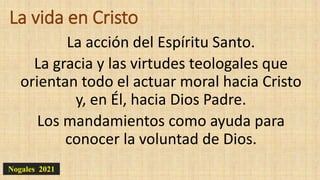 La vida en Cristo
La acción del Espíritu Santo.
La gracia y las virtudes teologales que
orientan todo el actuar moral hacia Cristo
y, en Él, hacia Dios Padre.
Los mandamientos como ayuda para
conocer la voluntad de Dios.
Nogales 2021
 