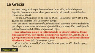 Nogales 2021
La Gracia
— «es el don gratuito que Dios nos hace de su vida, infundida por el
Espíritu Santo en nuestra alma, para sanarla del pecado y santificarla»
(Catecismo, 1999);
— «es una participación en la vida de Dios» (Catecismo, 1997; cfr. 2 P 1,
4), que nos diviniza (cfr. Catecismo, 1999);
— es, por tanto, una nueva vida, sobrenatural; como un nuevo nacimiento
por el que somos constituidos en hijos de Dios por adopción, partícipes de
la filiación natural del Hijo: «hijos en el Hijo»;
— nos introduce así en la intimidad de la vida trinitaria. Como
hijos adoptivos, por medio del Espíritu Santo (cfr. Rm 8,15; Ga
4,6) que nos hace conformes al Hijo Unigénito, podemos llamar
«Padre» a Dios (cfr. Catecismo, 1997);
CONCILIO VATICANO II, Const. Gaudium et spes, 22. Cfr. Rm 8, 14-17;
Ga 4, 5-6; 1 Jn 3, 1.
 