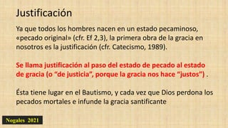 Nogales 2021
Justificación
Ya que todos los hombres nacen en un estado pecaminoso,
«pecado original» (cfr. Ef 2,3), la primera obra de la gracia en
nosotros es la justificación (cfr. Catecismo, 1989).
Se llama justificación al paso del estado de pecado al estado
de gracia (o “de justicia”, porque la gracia nos hace “justos”) .
Ésta tiene lugar en el Bautismo, y cada vez que Dios perdona los
pecados mortales e infunde la gracia santificante
 