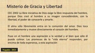 Nogales 2021
Misterio de Gracia y Libertad
CEC 2002 La libre iniciativa de Dios exige la libre respuesta del hombre,
porque Dios creó al hombre a su imagen concediéndole, con la
libertad, el poder de conocerle y amarle.
El alma sólo libremente entra en la comunión del amor. Dios toca
inmediatamente y mueve directamente el corazón del hombre.
Puso en el hombre una aspiración a la verdad y al bien que sólo él
puede colmar. Las promesas de la "vida eterna" responden, por
encima de toda esperanza, a esta aspiración
 