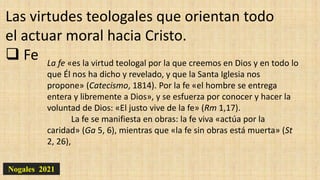 Nogales 2021
Las virtudes teologales que orientan todo
el actuar moral hacia Cristo.
 Fe La fe «es la virtud teologal por la que creemos en Dios y en todo lo
que Él nos ha dicho y revelado, y que la Santa Iglesia nos
propone» (Catecismo, 1814). Por la fe «el hombre se entrega
entera y libremente a Dios», y se esfuerza por conocer y hacer la
voluntad de Dios: «El justo vive de la fe» (Rm 1,17).
La fe se manifiesta en obras: la fe viva «actúa por la
caridad» (Ga 5, 6), mientras que «la fe sin obras está muerta» (St
2, 26),
 