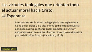 Nogales 2021
Las virtudes teologales que orientan todo
el actuar moral hacia Cristo.
 Esperanza
La esperanza «es la virtud teologal por la que aspiramos al
Reino de los cielos y a la vida eterna como felicidad nuestra,
poniendo nuestra confianza en las promesas de Cristo y
apoyándonos no en nuestras fuerzas, sino en los auxilios de la
gracia del Espíritu Santo» (Catecismo, 1817) .
 