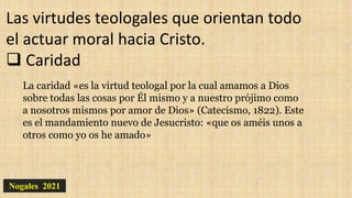 Nogales 2021
Las virtudes teologales que orientan todo
el actuar moral hacia Cristo.
 Caridad
La caridad «es la virtud teologal por la cual amamos a Dios
sobre todas las cosas por Él mismo y a nuestro prójimo como
a nosotros mismos por amor de Dios» (Catecismo, 1822). Este
es el mandamiento nuevo de Jesucristo: «que os améis unos a
otros como yo os he amado»
 