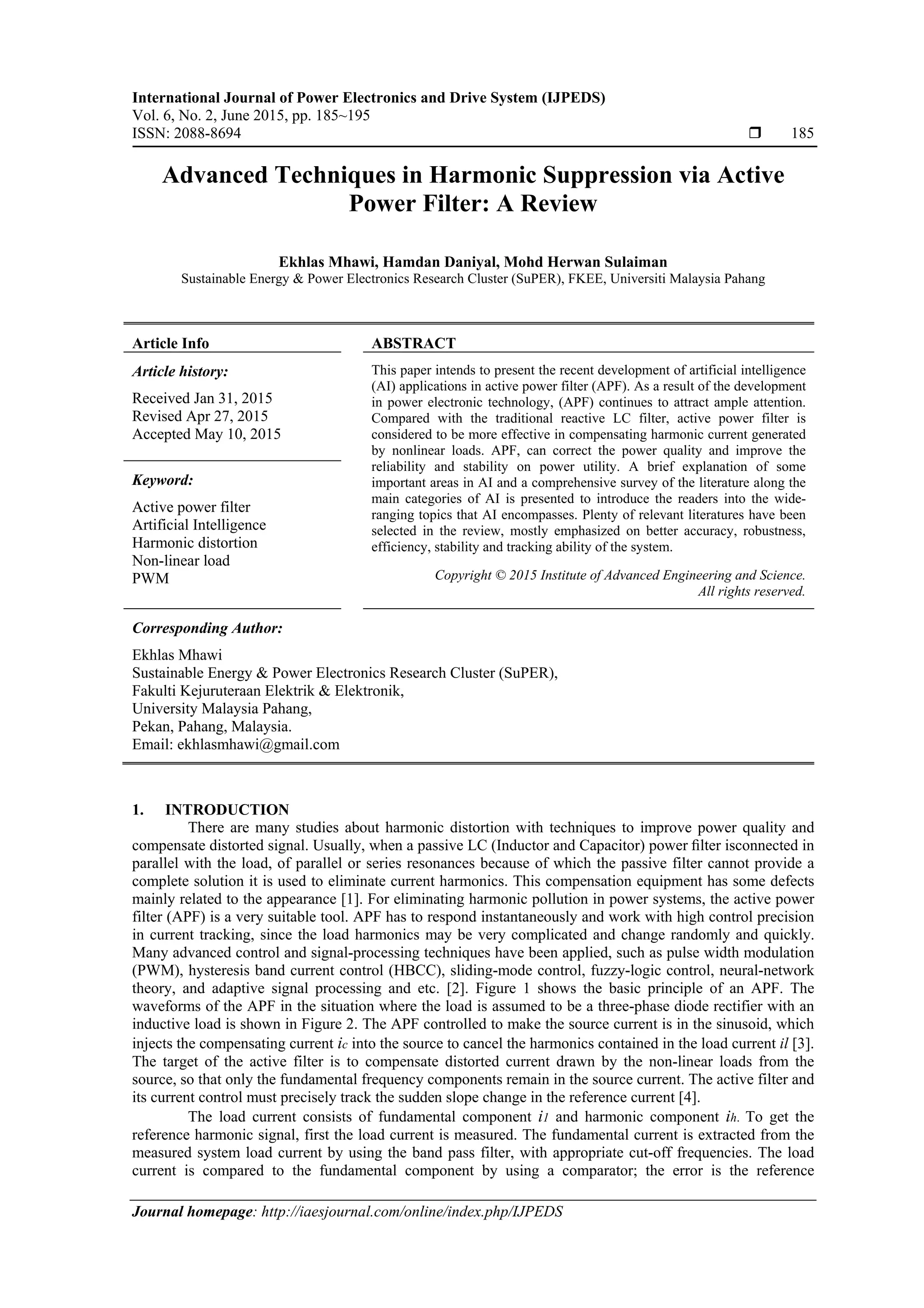 International Journal of Power Electronics and Drive System (IJPEDS)
Vol. 6, No. 2, June 2015, pp. 185~195
ISSN: 2088-8694  185
Journal homepage: http://iaesjournal.com/online/index.php/IJPEDS
Advanced Techniques in Harmonic Suppression via Active
Power Filter: A Review
Ekhlas Mhawi, Hamdan Daniyal, Mohd Herwan Sulaiman
Sustainable Energy & Power Electronics Research Cluster (SuPER), FKEE, Universiti Malaysia Pahang
Article Info ABSTRACT
Article history:
Received Jan 31, 2015
Revised Apr 27, 2015
Accepted May 10, 2015
This paper intends to present the recent development of artificial intelligence
(AI) applications in active power filter (APF). As a result of the development
in power electronic technology, (APF) continues to attract ample attention.
Compared with the traditional reactive LC filter, active power filter is
considered to be more effective in compensating harmonic current generated
by nonlinear loads. APF, can correct the power quality and improve the
reliability and stability on power utility. A brief explanation of some
important areas in AI and a comprehensive survey of the literature along the
main categories of AI is presented to introduce the readers into the wide-
ranging topics that AI encompasses. Plenty of relevant literatures have been
selected in the review, mostly emphasized on better accuracy, robustness,
efficiency, stability and tracking ability of the system.
Keyword:
Active power filter
Artificial Intelligence
Harmonic distortion
Non-linear load
PWM Copyright © 2015 Institute of Advanced Engineering and Science.
All rights reserved.
Corresponding Author:
Ekhlas Mhawi
Sustainable Energy & Power Electronics Research Cluster (SuPER),
Fakulti Kejuruteraan Elektrik & Elektronik,
University Malaysia Pahang,
Pekan, Pahang, Malaysia.
Email: ekhlasmhawi@gmail.com
1. INTRODUCTION
There are many studies about harmonic distortion with techniques to improve power quality and
compensate distorted signal. Usually, when a passive LC (Inductor and Capacitor) power ﬁlter isconnected in
parallel with the load, of parallel or series resonances because of which the passive filter cannot provide a
complete solution it is used to eliminate current harmonics. This compensation equipment has some defects
mainly related to the appearance [1]. For eliminating harmonic pollution in power systems, the active power
filter (APF) is a very suitable tool. APF has to respond instantaneously and work with high control precision
in current tracking, since the load harmonics may be very complicated and change randomly and quickly.
Many advanced control and signal-processing techniques have been applied, such as pulse width modulation
(PWM), hysteresis band current control (HBCC), sliding-mode control, fuzzy-logic control, neural-network
theory, and adaptive signal processing and etc. [2]. Figure 1 shows the basic principle of an APF. The
waveforms of the APF in the situation where the load is assumed to be a three-phase diode rectifier with an
inductive load is shown in Figure 2. The APF controlled to make the source current is in the sinusoid, which
injects the compensating current ic into the source to cancel the harmonics contained in the load current il [3].
The target of the active filter is to compensate distorted current drawn by the non-linear loads from the
source, so that only the fundamental frequency components remain in the source current. The active filter and
its current control must precisely track the sudden slope change in the reference current [4].
The load current consists of fundamental component i1 and harmonic component ih. To get the
reference harmonic signal, first the load current is measured. The fundamental current is extracted from the
measured system load current by using the band pass filter, with appropriate cut-off frequencies. The load
current is compared to the fundamental component by using a comparator; the error is the reference
 